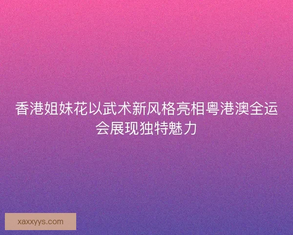 香港姐妹花以武术新风格亮相粤港澳全运会展现独特魅力