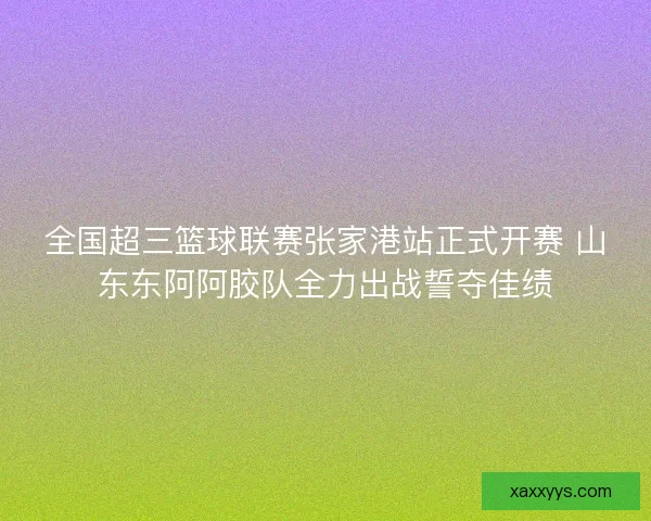全国超三篮球联赛张家港站正式开赛 山东东阿阿胶队全力出战誓夺佳绩